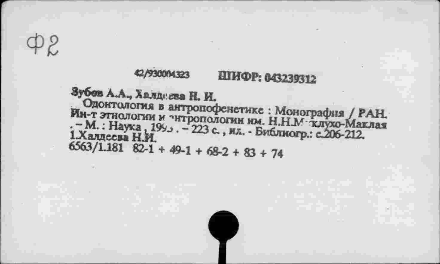 ﻿<2/93004323 ШИФР: 043239312
Зубов АА^ Халдеем Н. И.
Одонтология в антропофснстике : Монография / РАН. Ин-т этнологии и ■’нтропологин им. Н.НЛ' тиіухо-Маклая . - М. : Наука, 199л. - 223 с., ил. - Библиогр.: сЈОб-212.
1 .Халдеем Н.И.
6563/1.181 82-1 + 49-1 + 68-2 + 83 + 74